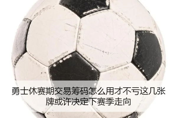 勇士休赛期交易筹码怎么用才不亏这几张牌或许决定下赛季走向
