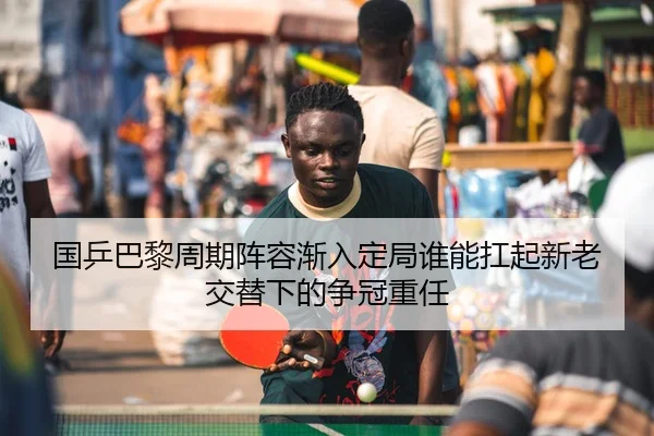 国乒巴黎周期阵容渐入定局谁能扛起新老交替下的争冠重任